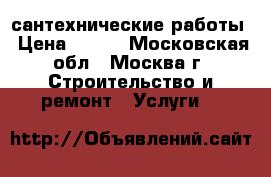 сантехнические работы › Цена ­ 100 - Московская обл., Москва г. Строительство и ремонт » Услуги   